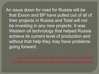 An issue down for road for Russia will be
that Exxon and BP have pulled out of all of
their projects in Russia and Total will not
be investing in any new projects. It was
Western oil technology that helped Russia
achieve its current level of production and
without that help they may have problems
going forward.
 