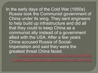 In the early days of the Cold War (1950s)
Russia took the Communist government of
China under its wing. They sent engineers
to help build up infrastructure and did all
that they could to keep China as a
communist ally instead of a government
allied with the USA. After a few years
China accused Russia of Social-
Imperialism and said they were the
greatest threat China faced.
 