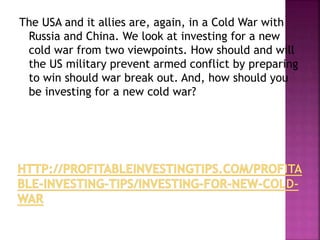 The USA and it allies are, again, in a Cold War with
Russia and China. We look at investing for a new
cold war from two viewpoints. How should and will
the US military prevent armed conflict by preparing
to win should war break out. And, how should you
be investing for a new cold war?
 