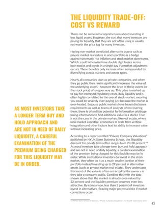 13
THE LIQUIDITY TRADE-OFF:
COST VS REWARD
There can be some initial apprehension about investing in
less liquid assets. However, the cost that many investors are
paying for liquidity that they are not often using is usually
not worth the price tag for many investors.
Having non-market correlated alternative assets such as
private market real estate in one’s portfolio is a hedge
against systematic risk inflation and stock market downturns.
Which, could otherwise have double digit losses across
both stocks and bonds in a single day if a market adjustment
occurs. These benefits only increase when compounded by
diversifying across markets and assets types.
Nearly all companies start as private companies, and when
they go public they rarely significantly increase the value of
the underlying assets—however the price of those assets (or
the stock price) often goes way up. This price is marked up
to pay for increased regulatory costs, daily liquidity and is
often highly correlated to the overall stock-market, meaning
you could be severely over-paying just because the market is
over-heated. Because public markets have heavy disclosure
requirements as well as teams of analysts often covering
them, there is often little potential for information arbitrage
(using information to find additional value in a stock). That
is not the case in the private markets like real estate, where
local market expertise, economies of scale from vertical
integration and other factors lead to ability to increase value
without increasing price.
According to a report entitled “Private Company Valuations”
published by NYU’s Stern Business School, the illiquidity
discount for private firms often ranges from 20-30 percent.18
As most investors take a longer term buy and hold approach
and are not in need of daily liquidity, a careful examination
of the premium being charged for this liquidity may be in
order. While institutional investors do invest in the stock
market, they often do it as a much smaller portion of their
portfolio instead investing up to 29 percent in alternative
assets (such as private market real estate). They understand
that most of the value is often extracted by the owners as
they take a company public. Combine this with the data
shown above that the market is already over-valued by
22 percent and the liquidity premium becomes even less
attractive. By comparison, less than 5 percent of investors
invest in alternatives –leaving major potential risks if market
corrections occur.
18 NYU’s Stern School of Business, “Private Company Valuations”, Dr. Aswath Damodaran 2017
AS MOST INVESTORS TAKE
A LONGER TERM BUY AND
HOLD APPROACH AND
ARE NOT IN NEED OF DAILY
LIQUIDITY, A CAREFUL
EXAMINATION OF THE
PREMIUM BEING CHARGED
FOR THIS LIQUIDITY MAY
BE IN ORDER.
 