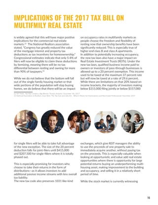 16
for single filers will be able to take full advantage
of the new exception. The size of the 20 percent
deduction falls for joint-filers until $415,000
and $207,500 for single-fillers where it is totally
phased out.
This is especially promising for investors who
choose to take their returns in the form of
distributions—as it allows investors to add
additional passive income streams with less overall
tax liability.
The new tax code also preserves 1031 like-kind
exchanges, which give REIT managers the ability
to use the proceeds of one property sale to
immediately acquire another, without paying tax
on the proceeds. This is especially valuable when
looking at opportunistic and value add real estate
opportunities where there is opportunity for large
potential returns buying an underperforming multi-
housing asset, making improvement to the building
and occupancy, and selling it in a relatively short
period of time.
While the stock market is currently witnessing
IMPLICATIONS OF THE 2017 TAX BILL ON
MULTIFMILY REAL ESTATE
is widely agreed that this will have major positive
implications for the commercial real estate
markets.22
The National Realtors association
stated, “Congress has greatly reduced the value
of the mortgage interest and property tax
deductions as tax incentives for homeownership.”
Congressional estimates indicate that only 5-8% of
filers will now be eligible to claim these deductions
by itemizing, meaning there will be no tax
differential between renting and owning for more
than 90% of taxpayers.23
While we do not believe that the bottom will fall
out of the single-family housing market or that
wide portions of the population will stop buying
homes, we do believe that there will be an impact
22 NY Times, ‘Tax Plan Crowns a Big Winner: Trump’s Industry’, December 5th, 2017
23 National Association of Realtors, Issue Brief, ‘The Tax Cuts and Jobs Act - What it Means for Homeowners and Real Estate Professionals’ December 2017
on occupancy rates in multifamily markets as
people choose the freedom and flexibility of
renting now that ownership benefits have been
significantly reduced. This is especially true of
higher end class B and class A apartments.
In addition to potentially increasing occupancy,
the new tax laws also have a major impact on
Real Estate Investment Trusts (REITs). Under the
new tax laws, qualified business income paid to
owners or investors of pass-through businesses is
allowed up to a 20 percent exemption. This income
used to be taxed at the maximum 37 percent rate
but will now be taxed at a rate of 29.6 percent.
While there are limitations on that 20% based on
income brackets, the majority of investors making
below $315,000 filing jointly or below $157,000
 