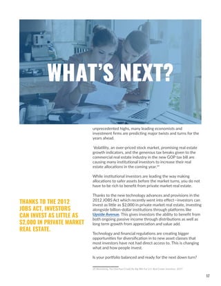 17
THANKS TO THE 2012
JOBS ACT, INVESTORS
CAN INVEST AS LITTLE AS
$2,000 IN PRIVATE MARKET
REAL ESTATE.
WHAT’S NEXT?
unprecedented highs, many leading economists and
investment firms are predicting major twists and turns for the
years ahead.
Volatility, an over-priced stock market, promising real estate
growth indicators, and the generous tax breaks given to the
commercial real estate industry in the new GOP tax bill are
causing many institutional investors to increase their real
estate allocations in the coming year.24
While institutional investors are leading the way making
allocations to safer assets before the market turns, you do not
have to be rich to benefit from private market real estate.
Thanks to the new technology advances and provisions in the
2012 JOBS Act which recently went into effect—investors can
invest as little as $2,000 in private market real estate, investing
alongside billion-dollar institutions through platforms like
Upside Avenue. This gives investors the ability to benefit from
both ongoing passive income through distributions as well as
long term growth from appreciation and value add.
Technology and financial regulations are creating bigger
opportunities for diversification in to new asset classes that
most investors have not had direct access to. This is changing
what and how people invest.
Is your portfolio balanced and ready for the next down turn?
24 Bloomberg, Tax Overhaul Could Be Big Win for U.S. Real Estate Investors, 2017
 
