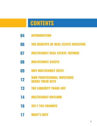 3
CONTENTS
04
06
INTRODUCTION
THE BENEFITS OF REAL ESTATE INVESTING
MULTIFAMILY REAL ESTATE: DEFINED
MULITFAMILY ASSETS
THE LIQUIDITY TRADE-OFF
MULTIFAMILY OUTLOOK
07
08
13
14
HOW PROFESSIONAL INVESTORS
HEDGE THEIR BETS12
2017 TAX CHANGES16
WHAT’S NEXT17
WHY MULTIFAMILY REITS09
 