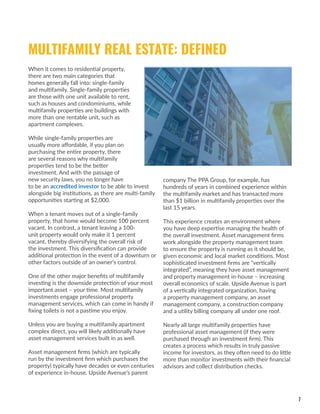 7
When it comes to residential property,
there are two main categories that
homes generally fall into: single-family
and multifamily. Single-family properties
are those with one unit available to rent,
such as houses and condominiums, while
multifamily properties are buildings with
more than one rentable unit, such as
apartment complexes.
While single-family properties are
usually more affordable, if you plan on
purchasing the entire property, there
are several reasons why multifamily
properties tend to be the better
investment. And with the passage of
new security laws, you no longer have
to be an accredited investor to be able to invest
alongside big institutions, as there are multi-family
opportunities starting at $2,000.
When a tenant moves out of a single-family
property, that home would become 100 percent
vacant. In contrast, a tenant leaving a 100-
unit property would only make it 1 percent
vacant, thereby diversifying the overall risk of
the investment. This diversification can provide
additional protection in the event of a downturn or
other factors outside of an owner’s control.
One of the other major benefits of multifamily
investing is the downside protection of your most
important asset – your time. Most multifamily
investments engage professional property
management services, which can come in handy if
fixing toilets is not a pastime you enjoy.
Unless you are buying a multifamily apartment
complex direct, you will likely additionally have
asset management services built in as well.
Asset management firms (which are typically
run by the investment firm which purchases the
property) typically have decades or even centuries
of experience in-house. Upside Avenue’s parent
company The PPA Group, for example, has
hundreds of years in combined experience within
the multifamily market and has transacted more
than $1 billion in multifamily properties over the
last 15 years.
This experience creates an environment where
you have deep expertise managing the health of
the overall investment. Asset management firms
work alongside the property management team
to ensure the property is running as it should be,
given economic and local market conditions. Most
sophisticated investment firms are “vertically
integrated”, meaning they have asset management
and property management in-house – increasing
overall economics of scale. Upside Avenue is part
of a vertically integrated organization, having
a property management company, an asset
management company, a construction company
and a utility billing company all under one roof.
Nearly all large multifamily properties have
professional asset management (if they were
purchased through an investment firm). This
creates a process which results in truly passive
income for investors, as they often need to do little
more than monitor investments with their financial
advisors and collect distribution checks.
MULTIFAMILY REAL ESTATE: DEFINED
 