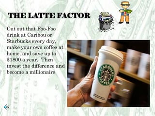 THE LATTE FACTOR Cut out that Foo-Foo drink at Caribou or Starbucks every day, make your own coffee at home, and save up to $1800 a year.  Then invest the difference and become a millionaire 