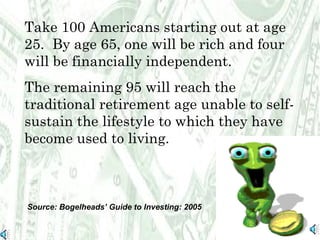 Take 100 Americans starting out at age 25.  By age 65, one will be rich and four will be financially independent.  The remaining 95 will reach the traditional retirement age unable to self-sustain the lifestyle to which they have become used to living.  Source: Bogelheads’ Guide to Investing: 2005 