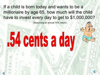 If a child is born today and wants to be a millionaire by age 65, how much will the child have to invest every day to get to $1,000,000?  (Assuming an annual 10% return) .54 cents a day 