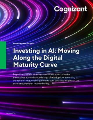 Primary Research Report
Investing in AI: Moving
Along the Digital
Maturity Curve
Digitally mature businesses are more likely to consider
themselves at an advanced stage of AI adoption, according to
our recent study, enabling them to turn data into insights at the
scale and precision required today.
October 2019
 
