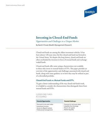 Investing in Closed-End Funds
Opportunities and Challenges in a Unique Market
By Baird’s Private Wealth Management Research
Closed-end funds are among the oldest investment vehicles. It has
been almost 120 years since the first closed-end fund was formed in
the United States. Yet despite this long history, closed-end funds are
often overlooked by investors in favor of mutual funds and exchange-
traded funds.
Closed-end funds offer some unique characteristics not available
to those who invest in mutual funds or ETFs. This paper provides an
overview of the opportunities and challenges associated with closed-end
funds, along with some guidance as to how they may be utilized as part
of a diversified portfolio.
Closed-End Funds vs. Mutual Funds and ETFs
To gain a better understanding of the way closed-end funds work,
it is helpful to consider the characteristics that distinguish them from
mutual funds and ETFs.
cLOSED-END FUNDS
AT A GLANCE:
Potential Opportunities
Discount to net asset value
Investment income
Access to illiquid markets
Professional management
Potential Challenges
Premium to net asset value
Volatility from leverage
Return-of-capital
Market liquidity
 