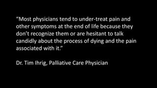 “Most physicians tend to under-treat pain and
other symptoms at the end of life because they
don’t recognize them or are hesitant to talk
candidly about the process of dying and the pain
associated with it.”
Dr. Tim Ihrig, Palliative Care Physician
 
