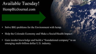• Solve BIG problems for the Environment with hemp.
• Help the Colorado Economy and Make a Social/Health Impact!
• Gain insider knowledge and build a “foundational company” to an
emerging multi-billion dollar U.S. industry.
Available Tuesday!
HempBizJournal.com
 