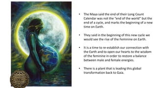 • The Maya said the end of their Long Count
Calendar was not the “end of the world” but the
end of a cycle, and marks the beginning of a new
time on Earth.
• They said in the beginning of this new cycle we
would see the rise of the Feminine on Earth.
• It is a time to re-establish our connection with
the Earth and to open our hearts to the wisdom
of the feminine in order to restore a balance
between male and female energies.
• There is a plant that is leading this global
transformation back to Gaia.
 