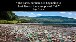 “The Earth, our home, is beginning to
look like an immense pile of filth.”
Pope Francis
 