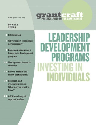 Introduction
Why support leadership
development?
Basic components of a
leadership development
program
Management issues to
consider
How to recruit and
select participants?
Research and
evaluation issues:
What do you want to
learn?
Additional ways to
support leaders
www.grantcraft.org
No.8 IN A
SERIES
2
6
9
16
21
24
25
LEADERSHIP
DEVELOPMENT
PROGRAMS
INVESTINGIN
INDIVIDUALS
grantcraftPRACTICAL WISDOM FOR GRANTMAKERS
 