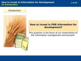 1 of 27How to invest in Information for Development
An Introduction
Introduction
This question is the focus of our examination of
the information management environment.
How to invest in PGR information for
development?
 