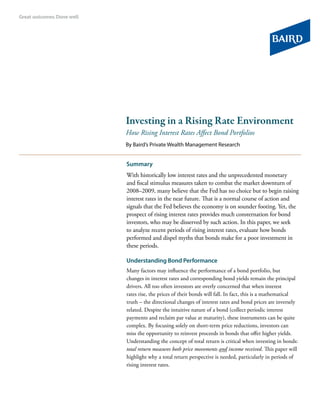 Investing in a Rising Rate Environment
How Rising Interest Rates Affect Bond Portfolios
By Baird’s Private Wealth Management Research
Summary
With historically low interest rates and the unprecedented monetary
and fiscal stimulus measures taken to combat the market downturn of
2008–2009, many believe that the Fed has no choice but to begin raising
interest rates in the near future. That is a normal course of action and
signals that the Fed believes the economy is on sounder footing. Yet, the
prospect of rising interest rates provides much consternation for bond
investors, who may be disserved by such action. In this paper, we seek
to analyze recent periods of rising interest rates, evaluate how bonds
performed and dispel myths that bonds make for a poor investment in
these periods.
Understanding Bond Performance
Many factors may influence the performance of a bond portfolio, but
changes in interest rates and corresponding bond yields remain the principal
drivers. All too often investors are overly concerned that when interest
rates rise, the prices of their bonds will fall. In fact, this is a mathematical
truth – the directional changes of interest rates and bond prices are inversely
related. Despite the intuitive nature of a bond (collect periodic interest
payments and reclaim par value at maturity), these instruments can be quite
complex. By focusing solely on short-term price reductions, investors can
miss the opportunity to reinvest proceeds in bonds that offer higher yields.
Understanding the concept of total return is critical when investing in bonds:
total return measures both price movements and income received. This paper will
highlight why a total return perspective is needed, particularly in periods of
rising interest rates.
 