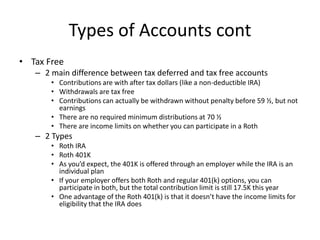 Types of Accounts cont
• Tax Free
– 2 main difference between tax deferred and tax free accounts
• Contributions are with ...