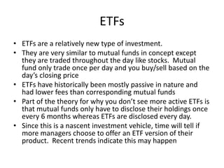 ETFs
• ETFs are a relatively new type of investment.
• They are very similar to mutual funds in concept except
they are tr...