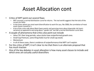 Asset Allocation cont
• Critics of MPT point out several flaws
– MPT assumes a normal distribution curve for returns. The ...