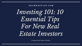 S H A W N N U T L E Y . C O M
Prepared by Shawn Nutley
Investing 101: 10
Essential Tips
For New Real
Estate Investors
 
