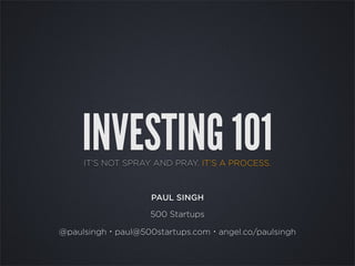 INVESTING 101
     IT’S NOT SPRAY AND PRAY. IT’S A PROCESS.



                   PAUL SINGH

                   500 Startups

@paulsingh・paul@500startups.com・angel.co/paulsingh
 