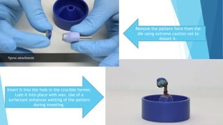 Remove the pattern form from the
die using extreme caution not to
distort it.
Insert it into the hole in the crucible former.
Lute it into place with wax. Use of a
surfactant enhances wetting of the pattern
during investing.
 