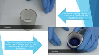 Line the casting ring, keeping it
flush with the open end, and
moisten the liner.
Place the ring over the pattern to
ensure that it’s long enough to cover
the pattern with about 6 mm of
investment.
 
