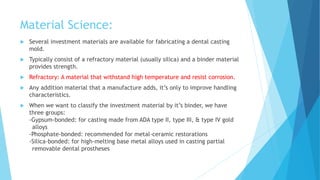 Material Science:
 Several investment materials are available for fabricating a dental casting
mold.
 Typically consist of a refractory material (usually silica) and a binder material
provides strength.
 Refractory: A material that withstand high temperature and resist corrosion.
 Any addition material that a manufacture adds, it’s only to improve handling
characteristics.
 When we want to classify the investment material by it’s binder, we have
three groups:
-Gypsum-bonded: for casting made from ADA type II, type III, & type IV gold
alloys
-Phosphate-bonded: recommended for metal-ceramic restorations
-Silica-bonded: for high-melting base metal alloys used in casting partial
removable dental prostheses
 