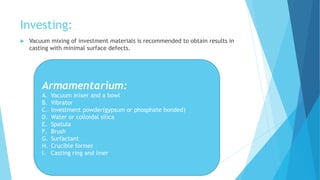 Investing:
 Vacuum mixing of investment materials is recommended to obtain results in
casting with minimal surface defects.
Armamentarium:
A. Vacuum mixer and a bowl
B. Vibrator
C. Investment powder(gypsum or phosphate bonded)
D. Water or colloidal silica
E. Spatula
F. Brush
G. Surfactant
H. Crucible former
I. Casting ring and liner
 