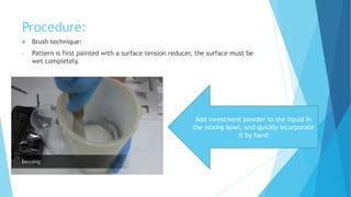 Procedure:
 Brush technique:
• Pattern is first painted with a surface tension reducer, the surface must be
wet completely.
Add investment powder to the liquid in
the mixing bowl, and quickly incorporate
it by hand
 