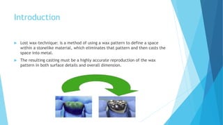 Introduction
 Lost wax-technique: is a method of using a wax pattern to define a space
within a stonelike material, which eliminates that pattern and then casts the
space into metal.
 The resulting casting must be a highly accurate reproduction of the wax
pattern in both surface details and overall dimension.
 