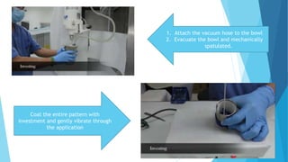 1. Attach the vacuum hose to the bowl
2. Evacuate the bowl and mechanically
spatulated.
Coat the entire pattern with
investment and gently vibrate through
the application
 