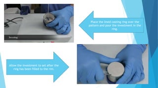 Place the lined casting ring over the
pattern and pour the investment in the
ring.
Allow the investment to set after the
ring has been filled to the rim.
 