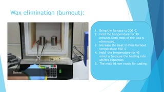 Wax elimination (burnout):
1. Bring the furnace to 200 ◦C
2. Hold the temperature for 30
minutes Until most of the wax is
eliminated.
3. Increase the heat to final burnout
temperature 650 ◦C
4. Hold the temperature for 45
minutes because the heating rate
affects expansion
5. The mold id now ready for casting
 