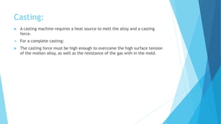Casting:
 A casting machine requires a heat source to melt the alloy and a casting
force.
 For a complete casting:
 The casting force must be high enough to overcome the high surface tension
of the molten alloy, as well as the resistance of the gas with in the mold.
 