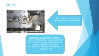 Steps:
1-The crucible is placed in the
casting machine and preheated
Enough balls of metals must be used in
casting to fill the mold, sprue, and part of
the crucible former to ensure sharp and
complete details in the casting.
 The alloy is added and melted until it
is ready to cast.
 