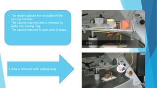 • The mold is placed in the cradle of the
casting machine
• The casting machine arm is released to
make the casting ring.
• The casting machine is spun until it stops.
1.Ring is removed with casting tong
 