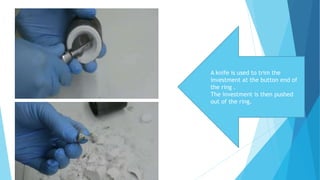 A knife is used to trim the
investment at the button end of
the ring .
The investment is then pushed
out of the ring.
 