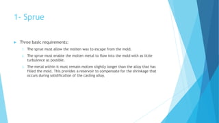 1- Sprue
 Three basic requirements:
1. The sprue must allow the molten wax to escape from the mold.
2. The sprue must enable the molten metal to flow into the mold with as little
turbulence as possible.
3. The metal within it must remain molten slightly longer than the alloy that has
filled the mold. This provides a reservoir to compensate for the shrinkage that
occurs during solidification of the casting alloy.
 