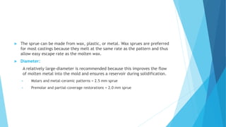  The sprue can be made from wax, plastic, or metal. Wax sprues are preferred
for most castings because they melt at the same rate as the pattern and thus
allow easy escape rate as the molten wax.
 Diameter:
A relatively large-diameter is recommended because this improves the flow
of molten metal into the mold and ensures a reservoir during solidification.
 Molars and metal-ceramic patterns = 2.5 mm sprue
 Premolar and partial-coverage restorations = 2.0 mm sprue
 