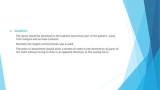  Location:
The sprue should be attached to the bulkiest noncritical part of the pattern, away
from margins and occlusal contacts.
Normally the largest nonfunctional cusp is used.
The point of attachment should allow a stream of metal to be directed to all parts of
the mold without having to flow in an opposite direction to the casting force.
 