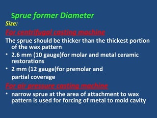 Sprue former Diameter
Size:
For centrifugal casting machine
The sprue should be thicker than the thickest portion
of the wax pattern
• 2.6 mm (10 gauge)for molar and metal ceramic
restorations
• 2 mm (12 gauge)for premolar and
partial coverage
For air pressure casting machine
• narrow sprue at the area of attachment to wax
pattern is used for forcing of metal to mold cavity
 