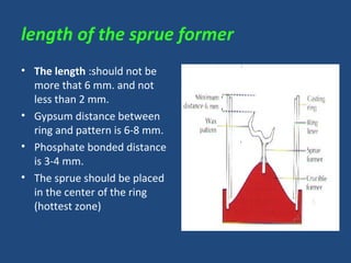 length of the sprue former
• The length :should not be
more that 6 mm. and not
less than 2 mm.
• Gypsum distance between
ring and pattern is 6-8 mm.
• Phosphate bonded distance
is 3-4 mm.
• The sprue should be placed
in the center of the ring
(hottest zone)
 