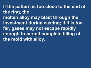 If the pattern is too close to the end of
the ring, the
molten alloy may blast through the
investment during casting; if it is too
far, gases may not escape rapidly
enough to permit complete filling of
the mold with alloy.
 