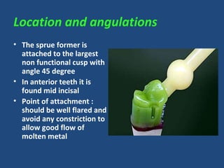 Location and angulations
• The sprue former is
attached to the largest
non functional cusp with
angle 45 degree
• In anterior teeth it is
found mid incisal
• Point of attachment :
should be well flared and
avoid any constriction to
allow good flow of
molten metal
 