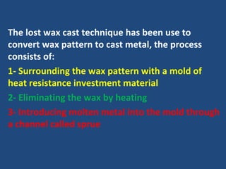 The lost wax cast technique has been use to
convert wax pattern to cast metal, the process
consists of:
1- Surrounding the wax pattern with a mold of
heat resistance investment material
2- Eliminating the wax by heating
3- Introducing molten metal into the mold through
a channel called sprue
 