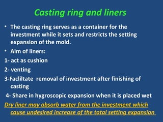 Casting ring and liners
• The casting ring serves as a container for the
investment while it sets and restricts the setting
expansion of the mold.
• Aim of liners:
1- act as cushion
2- venting
3-Facliltate removal of investment after finishing of
casting
4- Share in hygroscopic expansion when it is placed wet
Dry liner may absorb water from the investment which
cause undesired increase of the total setting expansion
 