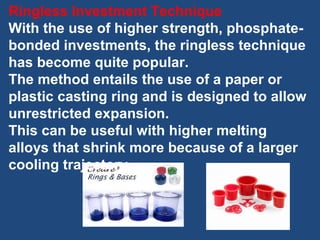 Ringless Investment Technique
With the use of higher strength, phosphate-
bonded investments, the ringless technique
has become quite popular.
The method entails the use of a paper or
plastic casting ring and is designed to allow
unrestricted expansion.
This can be useful with higher melting
alloys that shrink more because of a larger
cooling trajectory.
 