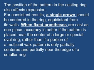 The position of the pattern in the casting ring
also affects expansion.
For consistent results, a single crown should
be centered in the ring, equidistant from
its walls. When fixed prostheses are cast as
one piece, accuracy is better if the pattern is
placed near the center of a large or special
oval ring, rather than if a portion of
a multiunit wax pattern is only partially
centered and partially near the edge of a
smaller ring
 