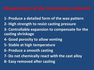 Requirement of the investment material
1- Produce a detailed form of the wax pattern
2- High strength to resist casting pressure
3- Controllable expansion to compensate for the
casting shrinkage
4- Good porosity to allow venting
5- Stable at high temperature
6- Produce a smooth casting
7- Do not chemically react with the cast alloy
8- Easy removed after casting
 